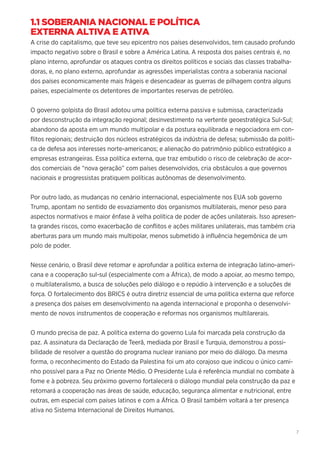 7
1.1 SOBERANIA NACIONAL E POLÍTICA
EXTERNA ALTIVA E ATIVA
A crise do capitalismo, que teve seu epicentro nos países desenvolvidos, tem causado profundo
impacto negativo sobre o Brasil e sobre a América Latina. A resposta dos países centrais é, no
plano interno, aprofundar os ataques contra os direitos políticos e sociais das classes trabalha-
doras, e, no plano externo, aprofundar as agressões imperialistas contra a soberania nacional
dos países economicamente mais frágeis e desencadear as guerras de pilhagem contra alguns
países, especialmente os detentores de importantes reservas de petróleo.
O governo golpista do Brasil adotou uma política externa passiva e submissa, caracterizada
por desconstrução da integração regional; desinvestimento na vertente geoestratégica Sul-Sul;
abandono da aposta em um mundo multipolar e da postura equilibrada e negociadora em con-
flitos regionais; destruição dos núcleos estratégicos da indústria de defesa; submissão da políti-
ca de defesa aos interesses norte-americanos; e alienação do patrimônio público estratégico a
empresas estrangeiras. Essa política externa, que traz embutido o risco de celebração de acor-
dos comerciais de “nova geração” com países desenvolvidos, cria obstáculos a que governos
nacionais e progressistas pratiquem políticas autônomas de desenvolvimento.
Por outro lado, as mudanças no cenário internacional, especialmente nos EUA sob governo
Trump, apontam no sentido de esvaziamento dos organismos multilaterais, menor peso para
aspectos normativos e maior ênfase à velha política de poder de ações unilaterais. Isso apresen-
ta grandes riscos, como exacerbação de conflitos e ações militares unilaterais, mas também cria
aberturas para um mundo mais multipolar, menos submetido à influência hegemônica de um
polo de poder.
Nesse cenário, o Brasil deve retomar e aprofundar a política externa de integração latino-ameri-
cana e a cooperação sul-sul (especialmente com a África), de modo a apoiar, ao mesmo tempo,
o multilateralismo, a busca de soluções pelo diálogo e o repúdio à intervenção e a soluções de
força. O fortalecimento dos BRICS é outra diretriz essencial de uma política externa que reforce
a presença dos países em desenvolvimento na agenda internacional e proponha o desenvolvi-
mento de novos instrumentos de cooperação e reformas nos organismos multilarerais.
O mundo precisa de paz. A política externa do governo Lula foi marcada pela construção da
paz. A assinatura da Declaração de Teerã, mediada por Brasil e Turquia, demonstrou a possi-
bilidade de resolver a questão do programa nuclear iraniano por meio do diálogo. Da mesma
forma, o reconhecimento do Estado da Palestina foi um ato corajoso que indicou o único cami-
nho possível para a Paz no Oriente Médio. O Presidente Lula é referência mundial no combate à
fome e à pobreza. Seu próximo governo fortalecerá o diálogo mundial pela construção da paz e
retomará a cooperação nas áreas de saúde, educação, segurança alimentar e nutricional, entre
outras, em especial com países latinos e com a África. O Brasil também voltará a ter presença
ativa no Sistema Internacional de Direitos Humanos.
 