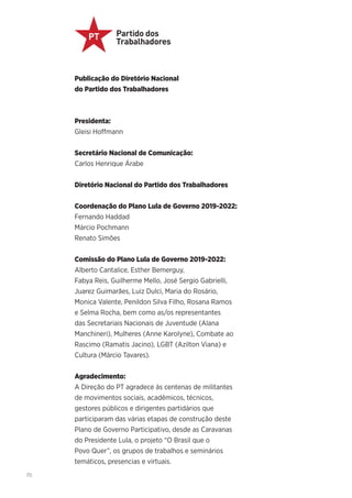 70
Publicação do Diretório Nacional
do Partido dos Trabalhadores
Presidenta:
Gleisi Hoffmann
Secretário Nacional de Comunicação:
Carlos Henrique Árabe
Diretório Nacional do Partido dos Trabalhadores
Coordenação do Plano Lula de Governo 2019-2022:
Fernando Haddad
Márcio Pochmann
Renato Simões
Comissão do Plano Lula de Governo 2019-2022:
Alberto Cantalice, Esther Bemerguy,
Fabya Reis, Guilherme Mello, José Sergio Gabrielli,
Juarez Guimarães, Luiz Dulci, Maria do Rosário,
Monica Valente, Penildon Silva Filho, Rosana Ramos
e Selma Rocha, bem como as/os representantes
das Secretariais Nacionais de Juventude (Alana
Manchineri), Mulheres (Anne Karolyne), Combate ao
Rascimo (Ramatis Jacino), LGBT (Azilton Viana) e
Cultura (Márcio Tavares).
Agradecimento:
A Direção do PT agradece às centenas de militantes
de movimentos sociais, acadêmicos, técnicos,
gestores públicos e dirigentes partidários que
participaram das várias etapas de construção deste
Plano de Governo Participativo, desde as Caravanas
do Presidente Lula, o projeto “O Brasil que o
Povo Quer”, os grupos de trabalhos e seminários
temáticos, presencias e virtuais.
 
