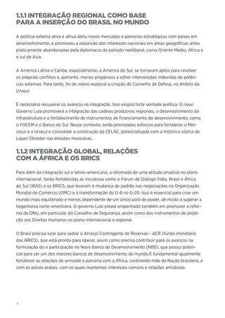 8
1.1.1 INTEGRAÇÃO REGIONAL COMO BASE
PARA A INSERÇÃO DO BRASIL NO MUNDO
A política externa ativa e altiva abriu novos mercados e parcerias estratégicas com países em
desenvolvimento, e promoveu a expansão dos interesses nacionais em áreas geográficas antes
praticamente abandonadas pela diplomacia do período neoliberal, como Oriente Médio, África e
o sul da Ásia.
A América Latina e Caribe, especialmente, a América do Sul, se tornaram aptos para resolver
os próprios conflitos e, portanto, menos propensos a sofrer intervenções indevidas de potên-
cias externas. Para tanto, foi de relevo especial a criação do Conselho de Defesa, no âmbito da
Unasul.
É necessário recuperar os avanços na integração. Isso exigirá forte vontade política. O novo
Governo Lula promoverá a integração das cadeias produtivas regionais, o desenvolvimento da
infraestrutura e o fortalecimento de instrumentos de financiamento do desenvolvimento, como
o FOCEM e o Banco do Sul. Nesse contexto, serão priorizados esforços para fortalecer o Mer-
cosul e a Unasul e consolidar a construção da CELAC, potencializada com a histórica vitória de
Lopez Obrador nas eleições mexicanas.
1.1.2 INTEGRAÇÃO GLOBAL, RELAÇÕES
COM A ÁFRICA E OS BRICS
Para além da integração sul e latino-americana, a retomada de uma atitude proativa no plano
internacional. Serão fortalecidas as iniciativas como o Fórum de Diálogo Índia, Brasil e África
do Sul (IBAS) e os BRICS, que levaram à mudança de padrão nas negociações na Organização
Mundial do Comércio (OMC) e à transformação do G-8 no G-20. Isso é essencial para criar um
mundo mais equilibrado e menos dependente de um único polo de poder, de modo a superar a
hegemonia norte-americana. O governo Lula estará empenhado também em promover a refor-
ma da ONU, em particular do Conselho de Segurança, assim como dos instrumentos de prote-
ção aos Direitos Humanos no plano internacional e regional.
O Brasil precisa lutar para sediar o Arranjo Contingente de Reservas - ACR (fundo monetário
dos BRICS), que está pronto para operar, assim como precisa contribuir para os avanços na
formulação do e participação no Novo Banco de Desenvolvimento (NBD), que possui poten-
cial para ser um dos maiores bancos de desenvolvimento do mundo.É fundamental igualmente
fortalecer as relações de amizade e parceria com a África, continente-mãe da Nação brasileira, e
com os países árabes, com os quais mantemos interesses comuns e relações amistosas.
 