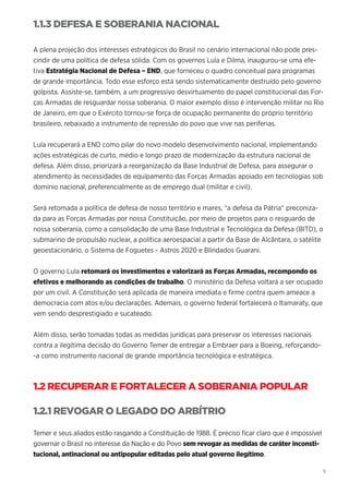 9
1.1.3 DEFESA E SOBERANIA NACIONAL
A plena projeção dos interesses estratégicos do Brasil no cenário internacional não pode pres-
cindir de uma política de defesa sólida. Com os governos Lula e Dilma, inaugurou-se uma efe-
tiva Estratégia Nacional de Defesa – END, que forneceu o quadro conceitual para programas
de grande importância. Todo esse esforço está sendo sistematicamente destruído pelo governo
golpista. Assiste-se, também, a um progressivo desvirtuamento do papel constitucional das For-
ças Armadas de resguardar nossa soberania. O maior exemplo disso é intervenção militar no Rio
de Janeiro, em que o Exército tornou-se força de ocupação permanente do próprio território
brasileiro, rebaixado a instrumento de repressão do povo que vive nas periferias.
Lula recuperará a END como pilar do novo modelo desenvolvimento nacional, implementando
ações estratégicas de curto, médio e longo prazo de modernização da estrutura nacional de
defesa. Além disso, priorizará a reorganização da Base Industrial de Defesa, para assegurar o
atendimento às necessidades de equipamento das Forças Armadas apoiado em tecnologias sob
domínio nacional, preferencialmente as de emprego dual (militar e civil).
Será retomada a política de defesa de nosso território e mares, “a defesa da Pátria” preconiza-
da para as Forças Armadas por nossa Constituição, por meio de projetos para o resguardo de
nossa soberania, como a consolidação de uma Base Industrial e Tecnológica da Defesa (BITD), o
submarino de propulsão nuclear, a política aeroespacial a partir da Base de Alcântara, o satélite
geoestacionário, o Sistema de Foguetes - Astros 2020 e Blindados Guarani.
O governo Lula retomará os investimentos e valorizará as Forças Armadas, recompondo os
efetivos e melhorando as condições de trabalho. O ministério da Defesa voltará a ser ocupado
por um civil. A Constituição será aplicada de maneira imediata e firme contra quem ameace a
democracia com atos e/ou declarações. Ademais, o governo federal fortalecerá o Itamaraty, que
vem sendo desprestigiado e sucateado.
Além disso, serão tomadas todas as medidas jurídicas para preservar os interesses nacionais
contra a ilegítima decisão do Governo Temer de entregar a Embraer para a Boeing, reforçando-
-a como instrumento nacional de grande importância tecnológica e estratégica.
1.2 RECUPERAR E FORTALECER A SOBERANIA POPULAR
1.2.1 REVOGAR O LEGADO DO ARBÍTRIO
Temer e seus aliados estão rasgando a Constituição de 1988. É preciso ficar claro que é impossível
governar o Brasil no interesse da Nação e do Povo sem revogar as medidas de caráter inconsti-
tucional, antinacional ou antipopular editadas pelo atual governo ilegítimo.
 