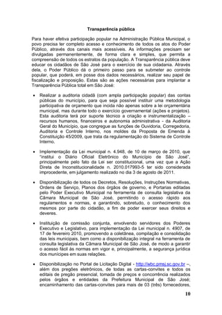 Transparência pública

Para haver efetiva participação popular na Administração Pública Municipal, o
povo precisa ter completo acesso e conhecimento de todos os atos do Poder
Público, através dos canais mais acessíveis. As informações precisam ser
divulgadas permanentemente, de forma clara e simples, que permita a
compreensão de todos os estratos da população. A Transparência pública deve
educar os cidadãos de São José para o exercício de sua cidadania. Através
dela, o Poder Público dá o primeiro passo para se submeter ao controle
popular, que poderá, em posse dos dados necessários, realizar seu papel de
fiscalização e proposição. Estas são as ações necessárias para implantar a
Transparência Pública total em São José:

   Realizar a auditoria cidadã (com ampla participação popular) das contas
    públicas do município, para que seja possível instituir uma metodologia
    participativa de orçamento que incida não apenas sobre a lei orçamentária
    municipal, mas durante todo o exercício governamental (ações e projetos).
    Esta auditoria terá por suporte técnico a criação e instrumentalização –
    recursos humanos, financeiros e autonomia administrativa - da Auditoria
    Geral do Município, que congregue as funções de Ouvidoria, Corregedoria,
    Auditoria e Controle Interno, nos moldes da Proposta de Emenda à
    Constituição 45/2009, que trata da regulamentação do Sistema de Controle
    Interno.

   Implementação da Lei municipal n. 4.948, de 10 de março de 2010, que
    “institui o Diário Oficial Eletrônico do Município de São José”,
    principalmente pelo fato da Lei ser constitucional, uma vez que a Ação
    Direta de Inconstitucionalidade n. 2010.017993-5 ter sido considerada
    improcedente, em julgamento realizado no dia 3 de agosto de 2011.

   Disponibilização de todos os Decretos, Resoluções, Instruções Normativas,
    Ordens de Serviço, Planos dos órgãos de governo, e Portarias editadas
    pelo Poder Executivo Municipal na ferramenta de consulta legislativa da
    Câmara Municipal de São José, permitindo o acesso rápido aos
    regulamentos e normas, e garantindo, sobretudo, o conhecimento dos
    mesmos por parte do cidadão, a fim de poder exercer seus direitos e
    deveres.

   Instituição de comissão conjunta, envolvendo servidores dos Poderes
    Executivo e Legislativo, para implementação da Lei municipal n. 4907, de
    17 de fevereiro 2010, promovendo a coletânea, compilação e consolidação
    das leis municipais, bem como a disponibilização integral na ferramenta de
    consulta legislativa da Câmara Municipal de São José, de modo a garantir
    o acesso fácil às normas em vigor e, principalmente, a segurança jurídica
    dos munícipes em suas relações.

   Disponibilização no Portal de Licitação Digital - http://wbc.pmsj.sc.gov.br –,
    além dos pregões eletrônicos, de todas as cartas-convites e todos os
    editais de pregão presencial, tomada de preços e concorrência realizados
    pelos órgãos e entidades da Prefeitura Municipal de São José;
    encaminhamento das cartas-convites para mais de 03 (três) fornecedores,

                                                                               10
 