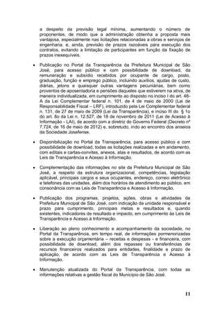 a despeito da previsão legal mínima, aumentando o número de
    proponentes, de modo que a administração obtenha a proposta mais
    vantajosa, especialmente nas licitações relacionadas a obras e serviços de
    engenharia; e, ainda, previsão de prazos razoáveis para execução dos
    contratos, evitando a limitação de participantes em função da fixação de
    prazos inexequíveis.

   Publicação no Portal da Transparência da Prefeitura Municipal de São
    José, para acesso público e com possibilidade de download, da
    remuneração e subsídio recebidos por ocupante de cargo, posto,
    graduação, função e emprego público, incluindo auxílios, ajudas de custo,
    diárias, jetons e quaisquer outras vantagens pecuniárias, bem como
    proventos de aposentadoria e pensões daqueles que estiverem na ativa, de
    maneira individualizada, em cumprimento ao disposto no inciso I do art. 48-
    A da Lei Complementar federal n. 101, de 4 de maio de 2000 (Lei de
    Responsabilidade Fiscal – LRF), introduzido pela Lei Complementar federal
    n. 131, de 27 de maio de 2009 (Lei da Transparência), e inciso III do § 1o
    do art. 8o da Lei n. 12.527, de 18 de novembro de 2011 (Lei de Acesso à
    Informação - LAI), de acordo com a diretriz do Governo Federal (Decreto nº
    7.724, de 16 de maio de 2012) e, sobretudo, indo ao encontro dos anseios
    da Sociedade Josefense.

   Disponibilização no Portal da Transparência, para acesso público e com
    possibilidade de download, todas as licitações realizadas e em andamento,
    com editais e cartas-convites, anexos, atas e resultados, de acordo com as
    Leis de Transparência e Acesso à Informação.

   Complementação das informações no site da Prefeitura Municipal de São
    José, a respeito da estrutura organizacional, competências, legislação
    aplicável, principais cargos e seus ocupantes, endereço, correio eletrônico
    e telefones das unidades, além dos horários de atendimento ao público, em
    consonância com as Leis de Transparência e Acesso à Informação.

   Publicação dos programas, projetos, ações, obras e atividades da
    Prefeitura Municipal de São José, com indicação da unidade responsável e
    prazo para cumprimento, principais metas e resultados e, quando
    existentes, indicadores de resultado e impacto, em cumprimento às Leis de
    Transparência e Acesso à Informação.

   Liberação ao pleno conhecimento e acompanhamento da sociedade, no
    Portal da Transparência, em tempo real, de informações pormenorizadas
    sobre a execução orçamentária – receitas e despesas - e financeira, com
    possibilidade de download, além dos repasses ou transferências de
    recursos financeiros realizados para entidades, finalidade e prazo de
    aplicação, de acordo com as Leis de Transparência e Acesso à
    Informação.

   Manutenção atualizada do Portal da Transparência, com todas as
    informações relativas a gestão fiscal do Município de São José.



                                                                            11
 