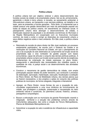 Política urbana

A política urbana tem por objetivo ordenar o pleno desenvolvimento das
funções sociais da cidade e da propriedade urbana. Isto se dá, primeiramente,
garantindo o direito à terra urbana, à moradia, ao saneamento ambiental, à
infra-estrutura urbana, ao transporte e aos serviços públicos, ao trabalho e ao
lazer, para as presentes e futuras gerações. Para tanto, é fundamental que a
cidade possua uma gestão democrática por meio da participação popular em
todas as etapas da política urbana, em atendimento ao interesse social. O
planejamento urbano deve abranger o desenvolvimento da cidade, a
distribuição espacial da população e as atividades econômicas do Município e
da Região Metropolitana em cooperação com os Executivos municipais
vizinhos, de modo a evitar e corrigir as distorções do crescimento urbano e
seus efeitos negativos sobre o meio ambiente. Em São José, a política urbana
exige:

   Retomada da revisão do plano diretor de São José mediante um processo
    amplamente participativo, de acordo com o Estatuto da Cidade e as
    resoluções do Conselho Nacional da Cidade, em que o planejamento do
    uso e da ocupação do solo destinados ao cumprimento da função social da
    propriedade seja o eixo norteador da gestão popular com bases
    comunitárias, capaz de articular o conjunto das demais políticas públicas. A
    propriedade urbana cumpre sua função social quando atende às exigências
    fundamentais de ordenação da cidade expressas no plano diretor,
    assegurando o atendimento das necessidades dos cidadãos quanto à
    qualidade de vida, à justiça social e ao desenvolvimento das atividades
    econômicas.

   Construir o mecanismo de gestão democrática da cidade, com ampla
    participação popular dotada de poder decisório, que conduzirá o processo
    de elaboração, aprovação, implantação, execução, fiscalização e avaliação
    do Plano Diretor, do Plano de Mobilidade Urbana, dos demais planos que
    se fizerem necessários, e dos projetos e ações do conjunto das políticas
    públicas do municípios, de forma colegiada, integrada e intersetorial.

   Agregar, ao Plano Diretor, novas formas de uso e ocupação do solo,
    vinculadas organicamente a uma nova dinâmica de funcionamento da
    cidade, que privilegiem a proteção, preservação e recuperação do meio
    ambiente natural e construído, do patrimônio cultural, histórico, artístico,
    paisagístico e arqueológico.

   Buscar a articulação com os municípios da grande Florianópolis visando a
    integração territorial e a solução dos problemas comuns através de
    instrumentos adequados, tais como a criação de Fóruns Metropolitanos,
    Planos de Mobilidade Metropolitanos etc.

   Subordinar a ocupação do solo à existência de infraestrutura e capacidade
    viária.




                                                                             12
 
