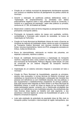    Criação de um instituto municipal de planejamento devidamente equipado
    que conduza os trabalhos técnicos de planejamento da política urbana do
    município.

   Garantir a realização de audiências públicas deliberativas sobre a
    “implantação de empreendimentos ou atividades com efeitos
    potencialmente negativos sobre o meio ambiente natural ou construído, o
    conforto ou a segurança da população”, sejam eles públicos ou privados,
    conforme art. 2º, XIII, do Estatuto da Cidade.

   Desenvolver o sistema viário de forma integrada ao planejamento territorial,
    priorizando o transporte coletivo.

   Priorização do transporte coletivo de massa com qualidade, conforto,
    confiabilidade e financiado pelo conjunto da sociedade, na busca da
    implantação da Tarifa Zero.

   Criação do Fundo Municipal de Mobilidade Urbana de modo a financiar as
    iniciativas de melhoria da mobilidade urbana, dentre as quais a Companhia
    de Transporte Coletivo Municipal, com recursos oriundos de diversas
    fontes: recursos orçamentários, retorno do IPVA, propaganda veiculada em
    ônibus, multas de trânsito etc.

   Busca da intermobilidade, valorizando os modais não poluentes, em
    especial o cicloviário, marítimo e coletivo.

   Estudo de viabilidade técnica-econômica e implantação do transporte
    marítimo, integrando toda a área costeira de São José. Buscar a parceria
    dos municípios de Florianópolis, Palhoça e Biguaçu neste estudo, em vista
    da construção de um sistema integrado de transporte marítimo
    intermunicipal.

   Implantação de um sistema cicloviário integrado e conectado em todo o
    município.

   Criação do Plano Municipal de Acessibilidade, seguindo os princípios,
    estudos mais avançados, e normas técnicas do Desenho Universal, que
    estabeleça os mecanismos de fiscalização e adequação das moradias das
    pessoas com deficiência ou com mobilidade reduzida, das vias públicas, e
    dos equipamentos e estabelecimentos prestadores de serviços públicos.
    Esta ação deverá estar integrada ao Plano Diretor e ao Plano Municipal de
    Mobilidade Urbana, e contar em todas as etapas da sua formulação com
    ampla participação popular, contando com a interlocução privilegiada das
    pessoas com deficiência ou com mobilidade reduzida, dos profissionais das
    mais diversas áreas ligados ao trabalho com este segmento, e dos
    estudiosos e técnicos ligados ao campo da Acessibilidade em geral, e do
    Desenho Universal em especial.

   Lutar pela ampliação da gratuidade da população idosa de São José no
    transporte público municipal e intermunicipal da região metropolitana, dos


                                                                             13
 