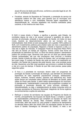 atuais 65 anos de idade para 60 anos, conforme a previsão legal do art. 39,
    par. 3º, do Estatuto do Idoso.

   Fiscalizar, através da Secretaria de Transporte, a prestação do serviço de
    transporte coletivo em São José, para garantir que os munícipes com
    deficiência motora e com mobilidade reduzida sejam respeitados na
    disponibilização de veículos adaptados nos horários solicitados pelos
    usuários, e nos horários de maior fluxo.



                                    Saúde

O SUS é nosso direito à Saúde, e significa a garantia, pelo Estado, de
condições dignas de vida e de acesso universal e igualitário às ações e
serviços de promoção, proteção e recuperação de Saúde, em todos os seus
níveis, levando ao desenvolvimento pleno do ser humano em sua
individualidade. Este direito só será assegurado com a gestão 100% pública do
SUS, com investimentos públicos para ampliar cada vez mais a capacidade de
atendimento público da população. Negociar a Saúde é negociar a vida, e a
vida não é objeto de mercado. A Coligação Frente de Esquerda PSOL-PSTU
não fará da Saúde um balcão de negócios. Somos contra toda forma de
privatização do patrimônio do SUS, e a favor de colocar sempre o atendimento
público em primeiro lugar. Devemos lutar para ter um SUS que atenda todas
nossas necessidades, até que não precisemos mais procurar a iniciativa
privada. Saúde é direito de todos e dever do Estado; não, um privilégio que só
tem quem paga. O cuidado da Saúde não pode se resumir ao tratamento em
hospital, e ter Saúde não é apenas não estar doente, mas, uma condição social
de vida. Queremos uma São José saudável, que promova o cuidado da Saúde
e não só a cura da doença. A Saúde de que São José precisa, passa pelas
seguintes ações:

   O foco e a prioridade do município devem estar em programas de
    promoção da Saúde e prevenção de doenças, que atendam às demandas
    específicas de cada segmento populacional (crianças, adolescentes,
    idosos, mulheres, homens adultos, pessoas com deficiência etc). Estas
    ações devem ser orientadas pelas políticas do Ministério da Saúde, pelas
    metas do Pacto pela Saúde, e pelos dados epidemiológicos do município.
    O planejamento, implementação e execução dos programas e projetos em
    promoção e prevenção deverão ter, como princípio norteador, a
    intersetorialidade, ou seja, o estabelecimento de ações conjuntas entre as
    diversas secretarias do Executivo Municipal, integrando de forma orgânica
    os conhecimentos e ações de cada área.

   Reforçar o número de servidores nas equipes do Programa de Saúde da
    Família, principalmente nas Equipes de Saúde Bucal, e ampliar o quadro
    de especialidades profissionais que compõem as Equipes de Apoio das
    Unidades Básicas de Saúde. Mais Unidades deverão também ser
    construídas, além das atuais 22, para ampliar a cobertura de atendimento
    na atenção básica além dos atuais 56% da população (dados da Sala de
    Apoio à Gestão Estratégica do Ministério da Saúde). A meta a ser

                                                                            14
 