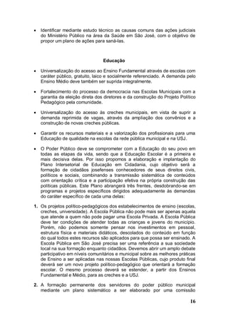    Identificar mediante estudo técnico as causas comuns das ações judiciais
    do Ministério Público na área da Saúde em São José, com o objetivo de
    propor um plano de ações para saná-las.



                                  Educação

   Universalização do acesso ao Ensino Fundamental através de escolas com
    caráter público, gratuito, laico e socialmente referenciado. A demanda pelo
    Ensino Médio deve também ser suprida integralmente.

   Fortalecimento do processo da democracia nas Escolas Municipais com a
    garantia da eleição direta dos diretores e da construção do Projeto Político
    Pedagógico pela comunidade.

   Universalização do acesso às creches municipais, em vista de suprir a
    demanda reprimida de vagas, através da ampliação dos convênios e a
    construção de novas creches públicas.

   Garantir os recursos materiais e a valorização dos profissionais para uma
    Educação de qualidade na escolas da rede pública municipal e na USJ.

   O Poder Público deve se comprometer com a Educação do seu povo em
    todas as etapas da vida, sendo que a Educação Escolar é a primeira e
    mais decisiva delas. Por isso propomos a elaboração e implantação do
    Plano Intersetorial de Educação em Cidadania, cujo objetivo será a
    formação de cidadãos josefenses conhecedores de seus direitos civis,
    políticos e sociais, combinando a transmissão sistemática de conteúdos
    com orientação crítica e a participação efetiva na própria construção das
    políticas públicas. Este Plano abrangerá três frentes, desdobrando-se em
    programas e projetos específicos dirigidos adequadamente às demandas
    do caráter específico de cada uma delas:

1. Os projetos político-pedagógicos dos estabelecimentos de ensino (escolas,
   creches, universidade). A Escola Pública não pode mais ser apenas aquela
   que atende a quem não pode pagar uma Escola Privada. A Escola Pública
   deve ter condições de atender todas as crianças e jovens do município.
   Porém, não podemos somente pensar nos investimentos em pessoal,
   estrutura física e materiais didáticos, descolados do conteúdo em função
   do qual todos estes recursos são aplicados para que possa ser ensinado. A
   Escola Pública em São José precisa ser uma referência a sua sociedade
   local na sua formação enquanto cidadãos. Devemos abrir um amplo debate
   participativo em níveis comunitários e municipal sobre as melhores práticas
   de Ensino a ser aplicadas nas nossas Escolas Públicas, cujo produto final
   deverá ser um novo projeto político-pedagógico que orientará a formação
   escolar. O mesmo processo deverá se estender, a partir dos Ensinos
   Fundamental e Médio, para as creches e a USJ.

2. A formação permanente dos servidores do poder público municipal
   mediante um plano sistemático a ser elaborado por uma comissão

                                                                             16
 