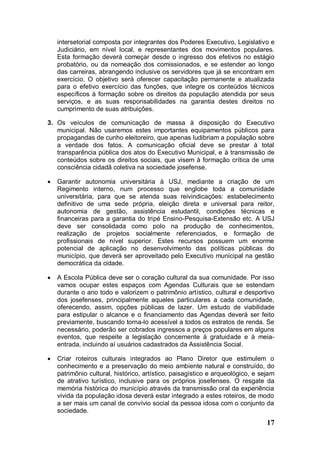 intersetorial composta por integrantes dos Poderes Executivo, Legislativo e
    Judiciário, em nível local, e representantes dos movimentos populares.
    Esta formação deverá começar desde o ingresso dos efetivos no estágio
    probatório, ou da nomeação dos comissionados, e se estender ao longo
    das carreiras, abrangendo inclusive os servidores que já se encontram em
    exercício. O objetivo será oferecer capacitação permanente e atualizada
    para o efetivo exercício das funções, que integre os conteúdos técnicos
    específicos à formação sobre os direitos da população atendida por seus
    serviços, e as suas responsabilidades na garantia destes direitos no
    cumprimento de suas atribuições.

3. Os veículos de comunicação de massa à disposição do Executivo
   municipal. Não usaremos estes importantes equipamentos públicos para
   propagandas de cunho eleitoreiro, que apenas ludibriam a população sobre
   a verdade dos fatos. A comunicação oficial deve se prestar à total
   transparência pública dos atos do Executivo Municipal, e à transmissão de
   conteúdos sobre os direitos sociais, que visem à formação crítica de uma
   consciência cidadã coletiva na sociedade josefense.

   Garantir autonomia universitária à USJ, mediante a criação de um
    Regimento interno, num processo que englobe toda a comunidade
    universitária, para que se atenda suas reivindicações: estabelecimento
    definitivo de uma sede própria, eleição direta e universal para reitor,
    autonomia de gestão, assistência estudantil, condições técnicas e
    financeiras para a garantia do tripé Ensino-Pesquisa-Extensão etc. A USJ
    deve ser consolidada como polo na produção de conhecimentos,
    realização de projetos socialmente referenciados, e formação de
    profissionais de nível superior. Estes recursos possuem um enorme
    potencial de aplicação no desenvolvimento das políticas públicas do
    município, que deverá ser aproveitado pelo Executivo municipal na gestão
    democrática da cidade.

   A Escola Pública deve ser o coração cultural da sua comunidade. Por isso
    vamos ocupar estes espaços com Agendas Culturais que se estendam
    durante o ano todo e valorizem o patrimônio artístico, cultural e desportivo
    dos josefenses, principalmente aqueles particulares a cada comunidade,
    oferecendo, assim, opções públicas de lazer. Um estudo de viabilidade
    para estipular o alcance e o financiamento das Agendas deverá ser feito
    previamente, buscando torna-lo acessível a todos os estratos de renda. Se
    necessário, poderão ser cobrados ingressos a preços populares em alguns
    eventos, que respeite a legislação concernente à gratuidade e à meia-
    entrada, incluindo aí usuários cadastrados da Assistência Social.

   Criar roteiros culturais integrados ao Plano Diretor que estimulem o
    conhecimento e a preservação do meio ambiente natural e construído, do
    patrimônio cultural, histórico, artístico, paisagístico e arqueológico, e sejam
    de atrativo turístico, inclusive para os próprios josefenses. O resgate da
    memória histórica do município através da transmissão oral da experiência
    vivida da população idosa deverá estar integrado a estes roteiros, de modo
    a ser mais um canal de convívio social da pessoa idosa com o conjunto da
    sociedade.
                                                                                17
 