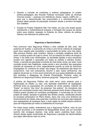    Garantir a inclusão de conteúdos e práticas pedagógicas no projeto
    político-pedagógico das Escolas Públicas municipais sobre as diversas
    minorias sociais — pessoas com deficiência, idosos, negros, LGBTs etc —,
    para que a desconstrução dos preconceitos e o reconhecimento dos
    direitos desta parcela da população comecem desde a primeira formação
    dos cidadãos.

   Criação do Projeto Cidadania Não Tem Idade, em que uma ampla equipe
    intersetorial e multiprofissional prestará a formação dos grupos de idosos
    sobre seus direitos, baseada no Estatuto do Idoso, através de práticas
    lúdicas e de interesse do público-alvo.



                        Segurança e Oportunidades

Para promover mais Segurança Pública a todo cidadão de São José, não
podemos ter ilusões: o submundo do crime é uma forma violenta de empregar
quem teve negada pela sociedade a oportunidade de tentar uma vida digna.
Não promove direitos, pelo contrário: reforça a condição subalterna tanto de
quem o pratica quanto de quem é vítima. Em se tratando do tráfico de drogas e
armas, e de todas suas ramificações, as atividades ligadas a seus esquemas
contam com agentes e operações em todas as classes e estratos sociais.
Porém, a parcela da população envolvida de mais baixa renda, por estar numa
condição social mais fragilizada, acaba sendo o alvo prioritário das operações
policiais de repressão ao crime, especialmente quando se trata de indivíduos
empregados no “comércio de varejo” das drogas. As estatísticas são fartas em
comprová-lo, mas nem precisamos recorrer a elas: basta verificarmos nas
páginas de jornais ou in loco quem preenche em sua quase totalidade as celas
dos presídios e delegacias da Grande Florianópolis. Portanto, antes de
falarmos em Segurança Pública, devemos perguntar: “Segurança de quem?”

A política de Segurança Pública não pode servir como pretexto para a
higienização da cidade, ou seja, uma operação sistemática de segregação
territorial entre as populações em condições de renda opostas, tratando de
“limpar” os bairros “dos ricos” da presença “dos pobres”. Os moradores das
áreas com condições sociais mais inferiores possuem tanto direito à Segurança
Pública quanto aqueles em condições privilegiadas. A construção de um novo
projeto de cidade pautada na garantia dos direitos sociais, canalizada através
do processo participativo do Plano Diretor, deve criar uma nova dinâmica de
funcionamento da cidade, pela qual todo o território do município seja integrado
sem segregações de quaisquer tipos, e toda região da cidade adquira atrativos
para ser frequentada por todos os habitantes do município.

Por todas essas razões, entendemos que a Segurança Pública, mais do que
um caso de polícia, é um problema de desigualdade social, que um município
sozinho não consegue resolver, mas ainda assim, podemos fazer muito,
através destas ações combinadas de Segurança e geração de Oportunidades
que sejam alternativas reais ao crime:



                                                                             19
 