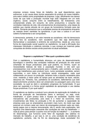 empresa compra nossa força de trabalho, da qual dependemos para
sobreviver, e por causa disso somos separados do produto do nosso trabalho,
pois este é detido como propriedade da empresa. Logo, dificilmente nos damos
conta de que toda a produção mundial hoje está integrada em um todo
orgânico, social, conjunto entre os trabalhadores. Se tivéssemos uma
compreensão ampla, em conjunto, de como produzimos o conjunto das
condições materiais de vida, não precisaríamos de empresários, uma classe de
patrões que manda através de um grupo de funcionários formado para dar
ordens. Somente pensamos que a sociedade precisa de empresários enquanto
as massas forem mantidas na ignorância, e por isso a cultura é um bem
coletivo fundamental a ser conquistado.

A democracia, portanto, é um valor inerente ao socialismo: não há democracia
plena fora do socialismo, nem socialismo que não seja democrático.
Democratizar a sociedade é sinônimo de construirmos, desde já, uma nova
forma de organização social superior ao capitalismo, na qual a afirmação dos
interesses individuais e coletivos coincida, e que começa por lutarmos pelas
conquistas de direitos sociais ainda possíveis na atual sociedade.



           “Superar o capitalismo”? Mas qual o problema dele?

Com o capitalismo a humanidade alcançou um grau de desenvolvimento
tecnológico e científico das condições materiais de produção da vida social
(chamado de forças produtivas) pelo qual poderia, no mínimo, suprir as
necessidades básicas de toda a população mundial, e isto sem que
precisássemos viver exclusivamente para o trabalho, pelo contrário: as horas
que hoje trabalhamos para produzir lucro, numa sociedade socialista, seriam
suprimidas, e com todos os indivíduos sendo empregados, cada qual
colaborando um pouco na produção, teríamos toda a riqueza necessária para
viver, restando a maior parte do tempo para as atividades de lazer, estudo,
descanso etc. Portanto, nós, partidários do socialismo, defendemos que este
desenvolvimento produtivo deve ser preservado na passagem para uma nova
sociedade, na qual se dará o verdadeiro progresso da humanidade. O que
deve ser superado é a forma social capitalista de apropriação e uso destas
forças produtivas. E por qual razão?

O capitalismo se destina a produzir lucro através da exploração do trabalho na
forma de produção de mercadorias (bens e serviços), ou seja, você,
trabalhador, é quem produz toda a riqueza da sociedade. Quanto mais
mercadorias são produzidas, pois esse é o motor da economia, mais
investimentos são feitos na produção a fim de aumentar a capacidade da
empresa para que os empresários acumulem mais lucro, de modo que seja
possível um número cada vez menor de empregados produzir cada vez mais,
sendo pagos com a mesma remuneração, isto é, sendo mais explorados. Isto
significa uma deterioração crescente das condições de vida do trabalhador —
você já parou para pensar o quanto vive em função do trabalho? —, e aumento
do desemprego, que funciona como fator de regulação dos salários no
mercado de trabalho, e por isso é, em si, uma condição de existência do
capitalismo; portanto, não há fim do desemprego nesta sociedade! Em

                                                                            2
 