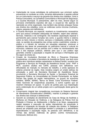    Implantação de novas estratégias de policiamento que priorizem ações
    preventivas no combate ao crime, tornando efetivamente o aparato policial
    em um instrumento a serviço da garantia dos direitos dos cidadãos, como a
    Polícia Comunitária, os Conselhos Comunitários e Municipal de Segurança,
    e a Guarda Municipal. O policiamento, além do mais, deverá seguir os
    princípios orientadores expostos até aqui, e ocupar-se não apenas da
    repressão ao crime organizado, mas também das demais ameaças físicas
    aos direitos dos cidadãos, como as violências contra minorias (mulheres,
    negros, pessoas com deficiência).
   A Guarda Municipal, em especial, receberá os investimentos necessários
    para que possua condições adequadas de trabalho, sejam elas salariais,
    técnicas, materiais e de contingente. Ela receberá capacitação especial e
    permanente para exercer funções tais como: a guarda interna e externa
    sobre os bens móveis e imóveis, serviços e instalações públicos de São
    José, no sentido de protegê-los dos crimes contra o patrimônio; orientar o
    público e o trânsito de veículos em situações especiais; promover a
    vigilância das áreas de preservação do patrimônio natural e cultural do
    município; colaborar com as polícias civil e militar no monitoramento das
    vias e dos espaços públicos, zelando para que o uso público seja
    garantido; orientar a população a respeito de serviços e informações que
    lhe sejam de direito etc.
   Criação da Incubadora Municipal de Micro e Pequenas Empresas
    Cooperativas, vinculada à Secretaria de Assistência Social, que terá como
    público-alvo indivíduos adultos cadastrados no Bolsa-Família, usuários dos
    Programas e Serviços de Proteção da Assistência Social, como PAIF e
    PETI, usuários adultos dos CAPS, pessoas com deficiência com
    dificuldades de inserção no mercado de trabalho, e ainda egressos do
    sistema prisional da região. Esta iniciativa exigirá um amplo esforço de
    articulação a partir da Secretaria Municipal de Assistência Social,
    envolvendo a Secretaria Municipal de Saúde, a Secretaria Estadual de
    Segurança Pública, as Universidades da Grande Florianópolis, as Ações
    Sociais das igrejas da região metropolitana, os grupos de economia
    solidária, SENAI, SENAC, Banco do Brasil, Caixa Econômica Federal,
    redes nacionais de cooperativas populares, e outros sujeitos que se
    mostrem interesse em apoiar. O ponto de partida para sua implantação
    será a elaboração de um sólido projeto com a participação desta gama de
    sujeitos.
   Cumprimento integral das competências municipais do Sistema Nacional
    de Atendimento Socioeducativo (SINASE), visando à proteção e garantia
    dos direitos das crianças e adolescentes.
   Garantir as condições de atendimento da Casa de Abrigo de Acolhida a
    Mulheres em Situação de Violência, e da Delegacia de Policia Civil de
    Proteção à Criança, ao Adolescente, à Mulher e ao Idoso, assegurando
    nestes espaços a execução de ações intersetoriais de prevenção à
    violência e superação da situação de violação dos direitos. A Delegacia
    deverá ser ampliada para abranger também a proteção e o atendimento
    especializados à população negra, às pessoas com deficiência, e às
    vítimas das demais violências de gênero (contra homossexuais,
    transexuais, lésbicas etc).


                                                                           20
 