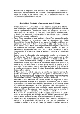    Manutenção e ampliação dos convênios da Secretaria de Assistência
    Social para encaminhamento dos usuários a cursos profissionalizantes e a
    vagas de empregos, mediante a criação de um sistema informatizado de
    gerenciamento destas oportunidades.



           Necessidade Alimentar e Respeito ao Meio-Ambiente

   Construir um Plano Municipal de Apoio e Incentivo à Agricultura Urbana e
    Peri-urbana para a produção de alimentos livres de agrotóxicos e químicos,
    isto é, agroecológicos, diminuindo custos de transporte, produção e
    movimentando a economia do município. Estas práticas servirão para a
    produção de alimentos, principalmente os perecíveis, como hortaliças,
    legumes, temperos e medicinais.
   Neste Plano haverá centros de apoio com formações, acompanhamentos
    técnicos, insumos e ferramentas para a construção de Hortas
    Comunitárias, Hortas Escolares e em outras instituições públicas, aos
    agricultores que ainda restam no município de São José. Haverá apoio a
    feiras locais e venda direta, além da prioridade nas compras institucionais
    de alimentos do município. Também teremos eventos de troca de
    experiências e formações horizontais com formação de agentes locais de
    desenvolvimento sustentável para a Agricultura Urbana e Peri-Urbana
    (AUP).
   Haverá uma lei elaborada pela participação popular no processo de
    formulação do Plano Diretor, para criação de áreas destinadas a estas
    práticas nas zonas Peri-urbanas, constituindo o cinturão verde de São
    José. Esta lei deverá também abranger as áreas mais urbanizadas, como
    loteamentos, bairros, condomínios e instalações imobiliárias, visando ao
    estímulo da prática da AUP com diminuição nos tributos e proteção legal da
    atividade. Também haverá uma lei garantindo a prática da AUP como uma
    profissão com registro e bloco de notas de produção agrícola em áreas
    Urbana e Peri-urbana.
   O Plano também conterá programas e projetos de incentivo ao uso das
    plantas medicinais e de práticas naturais para os tratamentos na rede
    pública municipal de saúde, incorporando propostas do Programa Nacional
    de Plantas Medicinais e Fitoterápicos do Ministério da Saúde.
   Em toda a Rede Municipal de Ensino haverá um programa de Horta
    Escolar para fins didáticos e de produção de alimentos, mas a compra
    institucional priorizará os agricultores agroecológicos do município e depois
    agricultores agroecológicos da região, ofertando para os estudantes um
    alimento saudável, ecológico, local e de baixo impacto ambiental, pois será
    das proximidades das escolas. Neste sentido aplicaremos o conceito do
    Quilômetro Zero, onde o alimenta anda o mínimo possível.
   Nos Centros de Referências de Assistência Social, nos Centros de Saúdes
    locais e nos Hospitais do município haverá hortas agroecológicas para
    terapia laboral, valorização da auto-estima e produção de alimentos.
   Como base para esta produção de alimentos será instituída no município a
    Gestão Local de Resíduos com pátios de compostagem que tratarão os
    resíduos orgânicos e os transformarão em adubos orgânicos que serão

                                                                              21
 