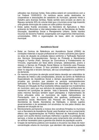 utilizados nas diversas hortas. Esta prática estará em consonância com a
    Lei Federal 12305/2010. Os resíduos secos serão destinados às
    cooperativas e associações de catadores do município, gerando renda e
    trabalho para diversas famílias. Neste sentido será enviado ao aterro de
    Biguaçu somente 30% do volume total que o município envia hoje trazendo
    uma grande diminuição de custos ao cofre público municipal.
   Estas ações ficarão ancoradas na Secretaria de Agricultura e Meio
    ambiente do Município e inter-relacionadas com as Secretarias de Saúde,
    Educação, Assistência Social e Planejamento Urbano. Serão trazidos
    recursos do Governo Federal, cooperações com organismos internacionais,
    universidades, ONG e organizações de base, além do orçamento
    municipal.



                             Assistência Social

   Dotar os Centros de Referência em Assistência Social (CRAS) de
    condições materiais e equipe profissional em número suficiente para operar
    os eixos de atuação da proteção básica conforme a Tipificação Nacional
    dos Serviços Socioassistenciais: Serviço de Proteção e Atendimento
    Integral à Família (Paif); Serviços de Convivência e Fortalecimento de
    Vínculos, organizados por faixa etária (crianças, adolescentes, jovens e
    idosos); e Serviço de Proteção Social Básica no Domicílio para Pessoas
    com Deficiência e Idosas. O foco prioritário dos investimentos deverão
    estar no segundo e terceiro Serviços, até sua consolidação e o suprimento
    da demanda.
   Os mesmos princípios da atenção social básica deverão ser estendidos às
    atenções de média e alta complexidades, através do Centro de Referência
    Especializado de Assistência Social e demais equipamentos públicos e
    privados por convênio que prestem os serviços socioassistenciais
    tipificados. Os Serviços Especializados em Abordagem de Rua e para
    Pessoas em Situação de Rua receberão reforço especial nos investimentos
    do município, para que sua estrutura de equipamentos e profissionais se
    mantenha em condições de atender toda a demanda. Defendemos que
    estes mesmos Serviços também sejam planejados e implementados de
    forma articulada entre os municípios da região metropolitana de
    Florianópolis, com a coparticipação dos gestores, profissionais da
    assistência social, Movimento das Pessoas em Situação de Rua,
    Secretarias de Saúde, Secretarias de Habitação, e demais sujeitos
    governamentais e da sociedade civil envolvidos na luta pelos direitos das
    pessoas em situação de rua.
   Monitoramento permanente e incisivo dos convênios firmados no município
    com a Secretaria de Assistência Social, para fiscalizar se há o cumprimento
    efetivo das regulamentações da Política Nacional de Assistência Social,
    propor com auxílio técnico eventuais melhorias e ajustes na prestação dos
    serviços, e tomar as decisões cabíveis para rompimento dos convênios se
    se verificar necessário para a garantia dos direitos da população usuária.
   Criação de banheiros públicos com lavabos e chuveiros nas áreas de maior
    concentração urbana do município, que atendam não apenas à população

                                                                            22
 