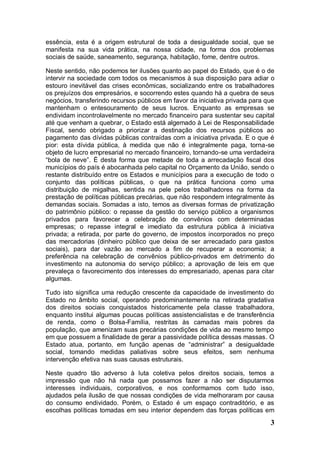 essência, esta é a origem estrutural de toda a desigualdade social, que se
manifesta na sua vida prática, na nossa cidade, na forma dos problemas
sociais de saúde, saneamento, segurança, habitação, fome, dentre outros.

Neste sentido, não podemos ter ilusões quanto ao papel do Estado, que é o de
intervir na sociedade com todos os mecanismos à sua disposição para adiar o
estouro inevitável das crises econômicas, socializando entre os trabalhadores
os prejuízos dos empresários, e socorrendo estes quando há a quebra de seus
negócios, transferindo recursos públicos em favor da iniciativa privada para que
mantenham o entesouramento de seus lucros. Enquanto as empresas se
endividam incontrolavelmente no mercado financeiro para sustentar seu capital
até que venham a quebrar, o Estado está algemado à Lei de Responsabilidade
Fiscal, sendo obrigado a priorizar a destinação dos recursos públicos ao
pagamento das dívidas públicas contraídas com a iniciativa privada. E o que é
pior: esta dívida pública, à medida que não é integralmente paga, torna-se
objeto de lucro empresarial no mercado financeiro, tornando-se uma verdadeira
“bola de neve”. É desta forma que metade de toda a arrecadação fiscal dos
municípios do país é abocanhada pelo capital no Orçamento da União, sendo o
restante distribuído entre os Estados e municípios para a execução de todo o
conjunto das políticas públicas, o que na prática funciona como uma
distribuição de migalhas, sentida na pele pelos trabalhadores na forma da
prestação de políticas públicas precárias, que não respondem integralmente às
demandas sociais. Somadas a isto, temos as diversas formas de privatização
do patrimônio público: o repasse da gestão do serviço público a organismos
privados para favorecer a celebração de convênios com determinadas
empresas; o repasse integral e imediato da estrutura pública à iniciativa
privada; a retirada, por parte do governo, de impostos incorporados no preço
das mercadorias (dinheiro público que deixa de ser arrecadado para gastos
sociais), para dar vazão ao mercado a fim de recuperar a economia; a
preferência na celebração de convênios público-privados em detrimento do
investimento na autonomia do serviço público; a aprovação de leis em que
prevaleça o favorecimento dos interesses do empresariado, apenas para citar
algumas.

Tudo isto significa uma redução crescente da capacidade de investimento do
Estado no âmbito social, operando predominantemente na retirada gradativa
dos direitos sociais conquistados historicamente pela classe trabalhadora,
enquanto institui algumas poucas políticas assistencialistas e de transferência
de renda, como o Bolsa-Família, restritas às camadas mais pobres da
população, que amenizam suas precárias condições de vida ao mesmo tempo
em que possuem a finalidade de gerar a passividade política dessas massas. O
Estado atua, portanto, em função apenas de “administrar” a desigualdade
social, tomando medidas paliativas sobre seus efeitos, sem nenhuma
intervenção efetiva nas suas causas estruturais.

Neste quadro tão adverso à luta coletiva pelos direitos sociais, temos a
impressão que não há nada que possamos fazer a não ser disputarmos
interesses individuais, corporativos, e nos conformamos com tudo isso,
ajudados pela ilusão de que nossas condições de vida melhoraram por causa
do consumo endividado. Porém, o Estado é um espaço contraditório, e as
escolhas políticas tomadas em seu interior dependem das forças políticas em
                                                                              3
 