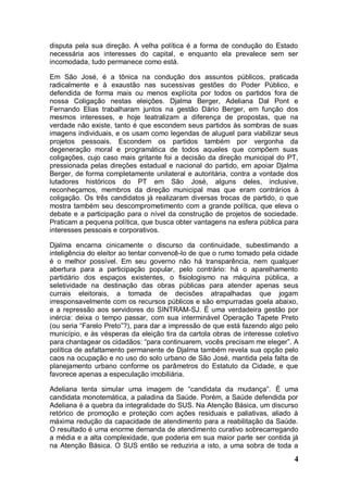 disputa pela sua direção. A velha política é a forma de condução do Estado
necessária aos interesses do capital, e enquanto ela prevalece sem ser
incomodada, tudo permanece como está.

Em São José, é a tônica na condução dos assuntos públicos, praticada
radicalmente e à exaustão nas sucessivas gestões do Poder Público, e
defendida de forma mais ou menos explícita por todos os partidos fora de
nossa Coligação nestas eleições. Djalma Berger, Adeliana Dal Pont e
Fernando Elias trabalharam juntos na gestão Dário Berger, em função dos
mesmos interesses, e hoje teatralizam a diferença de propostas, que na
verdade não existe, tanto é que escondem seus partidos às sombras de suas
imagens individuais, e os usam como legendas de aluguel para viabilizar seus
projetos pessoais. Escondem os partidos também por vergonha da
degeneração moral e programática de todos aqueles que compõem suas
coligações, cujo caso mais gritante foi a decisão da direção municipal do PT,
pressionada pelas direções estadual e nacional do partido, em apoiar Djalma
Berger, de forma completamente unilateral e autoritária, contra a vontade dos
lutadores históricos do PT em São José, alguns deles, inclusive,
reconheçamos, membros da direção municipal mas que eram contrários à
coligação. Os três candidatos já realizaram diversas trocas de partido, o que
mostra também seu descomprometimento com a grande política, que eleva o
debate e a participação para o nível da construção de projetos de sociedade.
Praticam a pequena política, que busca obter vantagens na esfera pública para
interesses pessoais e corporativos.

Djalma encarna cinicamente o discurso da continuidade, subestimando a
inteligência do eleitor ao tentar convencê-lo de que o rumo tomado pela cidade
é o melhor possível. Em seu governo não há transparência, nem qualquer
abertura para a participação popular, pelo contrário: há o aparelhamento
partidário dos espaços existentes, o fisiologismo na máquina pública, a
seletividade na destinação das obras públicas para atender apenas seus
currais eleitorais, a tomada de decisões atrapalhadas que jogam
irresponsavelmente com os recursos públicos e são empurradas goela abaixo,
e a repressão aos servidores do SINTRAM-SJ. É uma verdadeira gestão por
inércia: deixa o tempo passar, com sua interminável Operação Tapete Preto
(ou seria “Farelo Preto”?), para dar a impressão de que está fazendo algo pelo
município, e às vésperas da eleição tira da cartola obras de interesse coletivo
para chantagear os cidadãos: “para continuarem, vocês precisam me eleger”. A
política de asfaltamento permanente de Djalma também revela sua opção pelo
caos na ocupação e no uso do solo urbano de São José, mantida pela falta de
planejamento urbano conforme os parâmetros do Estatuto da Cidade, e que
favorece apenas a especulação imobiliária.

Adeliana tenta simular uma imagem de “candidata da mudança”. É uma
candidata monotemática, a paladina da Saúde. Porém, a Saúde defendida por
Adeliana é a quebra da integralidade do SUS. Na Atenção Básica, um discurso
retórico de promoção e proteção com ações residuais e paliativas, aliado à
máxima redução da capacidade de atendimento para a reabilitação da Saúde.
O resultado é uma enorme demanda de atendimento curativo sobrecarregando
a média e a alta complexidade, que poderia em sua maior parte ser contida já
na Atenção Básica. O SUS então se reduziria a isto, a uma sobra de toda a
                                                                             4
 
