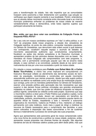 para a transformação da cidade. Isto não impediria que as comunidades
tivessem certa autonomia a lidar diretamente com questões cuja solução se
verificasse que digam respeito somente à sua localidade. Porém, entendemos
que só através desse movimento constante entre discussão local e ao nível do
município poderemos enfrentar os problemas de nossa cidade de maneira
verdadeiramente eficaz e democrática, onde todos sejamos sujeitos que
participam ativamente da história.



Mas, então, por que devo votar nos candidatos da Coligação Frente de
Esquerda PSOL-PSTU?

Se o seu voto em nossos candidatos expressa um “não” à velha política, e um
“sim” às propostas deste nosso programa, a eleição dos vereadores da
Coligação significa, do ponto de vista prático, conquistar mandatos populares,
na Câmara de Vereadores, que denunciem esta ordem social à qual estamos
nos contrapondo, vocalizem naquele espaço o acúmulo de debates do
movimento associativista autônomo que construiremos conjuntamente,
fiscalizem as ações dos demais vereadores e do Executivo municipal, e
apresentem projetos de leis advindos dessas discussões com as bases. Os
mandatos da nossa Coligação são comprometidos com este programa, e,
portanto, com a permanente construção popular que não se encerra nesta
eleição, e caso venham a se concretizar, poderão desde já nos servir como
instrumentos de luta por uma nova sociedade a partir da nossa cidade.

Em relação a nossa candidatura para Prefeito com Rafael Melo 50, e Carlos
Muller Vice-Prefeito, a vitória nas urnas implicará em conquistarmos um
Executivo Municipal voltado ao atendimento das demandas sociais de bem-
estar da população, reivindicadas e construídas por aquele movimento
associativista autônomo que viemos propondo, desde que este sujeito político
coletivo se efetive na realidade como uma ampla força de mobilização popular,
que consiga, junto com os mandatos parlamentares na Câmara de Vereadores,
exercer uma pressão política pela aprovação das leis necessárias que seja
superior à das demais forças políticas vinculadas aos grandes empresários
instalados na cidade, que com seu poder de influência enraizado na máquina
pública vigente, certamente se voltarão contra este projeto. Queremos que seja
o movimento coletivo a dizer para o Poder Público que projetos e ações, numa
concepção integrada de cidade, devem ser executados em benefício da
coletividade, portanto, reconhecendo-o como poder decisório popular dentro do
aparelho oficial do Estado, respeitando a todo o momento a autonomia
organizativa do movimento. Caberia ao Prefeito e Vice, mediante um diálogo
permanente com esta instância, muito mais o papel de dirigir e mobilizar os
recursos do Estado necessários para o cumprimento das decisões, e para
serem colocados à disposição das bases comunitárias a fim de sustentar
técnica e materialmente o processo de construção das suas propostas.

Agora que apresentamos este panorama geral da nossa compreensão sobre
uma nova forma de construirmos a política na nossa cidade, podemos, então,
apresentar nossas propostas nas diversas frentes de atuação. São algumas
bandeiras de luta de interesse coletivo postas para além deste pleito, mas que

                                                                            7
 