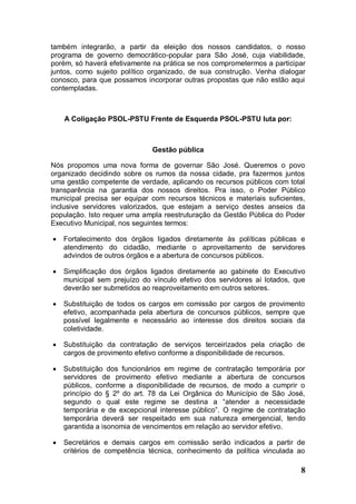 também integrarão, a partir da eleição dos nossos candidatos, o nosso
programa de governo democrático-popular para São José, cuja viabilidade,
porém, só haverá efetivamente na prática se nos comprometermos a participar
juntos, como sujeito político organizado, de sua construção. Venha dialogar
conosco, para que possamos incorporar outras propostas que não estão aqui
contempladas.



    A Coligação PSOL-PSTU Frente de Esquerda PSOL-PSTU luta por:



                              Gestão pública

Nós propomos uma nova forma de governar São José. Queremos o povo
organizado decidindo sobre os rumos da nossa cidade, pra fazermos juntos
uma gestão competente de verdade, aplicando os recursos públicos com total
transparência na garantia dos nossos direitos. Pra isso, o Poder Público
municipal precisa ser equipar com recursos técnicos e materiais suficientes,
inclusive servidores valorizados, que estejam a serviço destes anseios da
população. Isto requer uma ampla reestruturação da Gestão Pública do Poder
Executivo Municipal, nos seguintes termos:

   Fortalecimento dos órgãos ligados diretamente às políticas públicas e
    atendimento do cidadão, mediante o aproveitamento de servidores
    advindos de outros órgãos e a abertura de concursos públicos.

   Simplificação dos órgãos ligados diretamente ao gabinete do Executivo
    municipal sem prejuízo do vínculo efetivo dos servidores aí lotados, que
    deverão ser submetidos ao reaproveitamento em outros setores.

   Substituição de todos os cargos em comissão por cargos de provimento
    efetivo, acompanhada pela abertura de concursos públicos, sempre que
    possível legalmente e necessário ao interesse dos direitos sociais da
    coletividade.

   Substituição da contratação de serviços terceirizados pela criação de
    cargos de provimento efetivo conforme a disponibilidade de recursos.

   Substituição dos funcionários em regime de contratação temporária por
    servidores de provimento efetivo mediante a abertura de concursos
    públicos, conforme a disponibilidade de recursos, de modo a cumprir o
    princípio do § 2º do art. 78 da Lei Orgânica do Município de São José,
    segundo o qual este regime se destina a “atender a necessidade
    temporária e de excepcional interesse público”. O regime de contratação
    temporária deverá ser respeitado em sua natureza emergencial, tendo
    garantida a isonomia de vencimentos em relação ao servidor efetivo.

   Secretários e demais cargos em comissão serão indicados a partir de
    critérios de competência técnica, conhecimento da política vinculada ao

                                                                          8
 