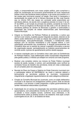 órgão, e comprometimento com nosso projeto político, para cumprirem o
    papel de coordenação da burocracia governamental em suas respectivas
    pastas a favor das bandeiras deste programa, e de outras que possam vir a
    ser postas pelo movimento popular na cidade. Para tanto, é necessária a
    apresentação de projeto de lei à Câmara Municipal de São José fixando
    que no mínimo 50% dos cargos em comissão serão preenchidos por
    servidores efetivos, de acordo com a exigência prevista no inciso V do art.
    37 da CRFB, e, em função do princípio da simetria, constante do inciso III
    do art. 78 da Lei Orgânica do Município de São José, a fim de valorizar os
    servidores públicos de carreira do Município e garantir a continuidade e
    perenidade das funções de estado desenvolvidas pela Administração
    Pública Municipal;

   Integrar os Conselhos de Políticas Públicas já existentes, e outros que
    venham a ser criados, à gestão popular integrada da cidade, dotando-os de
    efetivo poder deliberativo em todas as etapas das políticas (planejamento,
    implementação, execução/fiscalização, avaliação), e fortalecendo estes
    espaços com os recursos necessários a uma atuação efetiva, e com
    capacitação permanente dos conselheiros. A atuação governamental nos
    Conselhos deve ser no sentido de colocar o aparelho burocrático a serviço
    da organização popular, permeabilizando os institutos governamentais ao
    controle social, e jamais de aparelhamento político destes espaços.

   A mesma orientação para os Conselhos deve valer para as Conferências
    de Políticas Públicas, cujas deliberações serão incorporadas integralmente
    pela gestão pública, à medida que estejam em sintonia com este programa.

   Realizar uma completa vistoria nos imóveis do Poder Público municipal
    (postos de saúde, escolas, e outros), com periodicidade, para verificar as
    condições físicas de trabalho dos servidores, tendo em vista a elaboração
    de um completo plano de adequação.

   Revisão do Plano de Cargos e Salários do Poder Executivo municipal com
    a participação efetiva do SINTRAM-SJ, de modo a valorizar salarial e
    tecnicamente os servidores públicos do município, incorporando
    integralmente a legislação regulamentadora de cada categoria profissional.

   Criação do Conselho Municipal de Juventude, como um órgão deliberativo
    municipal e de exercício do protagonismo político juvenil, onde se discuta
    prioridades, e se formule e avalie programas e ações governamentais de
    caráter intersetorial relacionadas à juventude.

   Implantação de um serviço de preparação dos servidores públicos para a
    aposentadoria, com antecedência mínima de 01 ano, que vise ao estímulo
    à adesão a novos projetos sociais, conforme seus interesses, e de
    esclarecimento sobre os direitos sociais e de cidadania. Esta ação cumpre
    a prerrogativa do art. 28, II, do Estatuto do Idoso.




                                                                             9
 