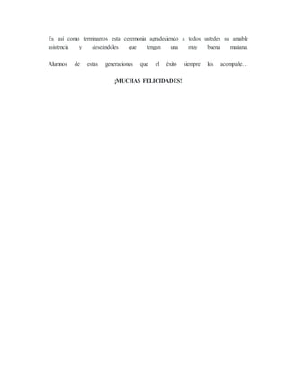 Es así como terminamos esta ceremonia agradeciendo a todos ustedes su amable
asistencia y deseándoles que tengan una muy buena mañana.
Alumnos de estas generaciones que el éxito siempre los acompañe…
¡MUCHAS FELICIDADES!
 