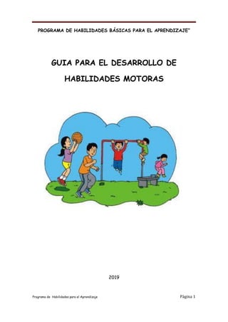Programa de Habilidades para el Aprendizaje Página 1
PROGRAMA DE HABILIDADES BÁSICAS PARA EL APRENDIZAJE”
GUIA PARA EL DESARROLLO DE
HABILIDADES MOTORAS
2019
 