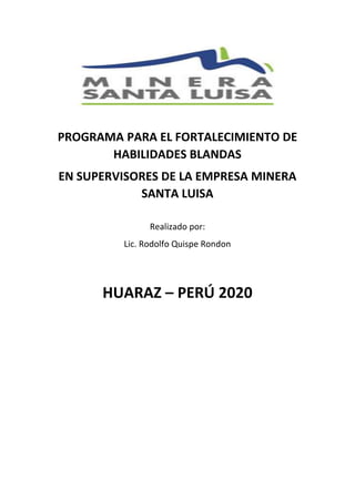 PROGRAMA PARA EL FORTALECIMIENTO DE
HABILIDADES BLANDAS
EN SUPERVISORES DE LA EMPRESA MINERA
SANTA LUISA
Realizado por:
Lic. Rodolfo Quispe Rondon
HUARAZ – PERÚ 2020
 