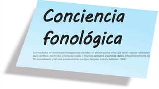 Conciencia
fonológica
Los resultados de numerosas investigaciones coinciden, en afirmar que los niños que tienen mejores habilidades
para identificar, discriminar y manipular sílabas o fonemas aprenden a leer más rápido, independientemente del
CI, el vocabulario y del nivel socioeconómico (Lonigan, Burgess, Anthony & Barker, 1998).
 