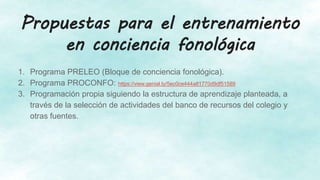Propuestas para el entrenamiento
en conciencia fonológica
1. Programa PRELEO (Bloque de conciencia fonológica).
2. Programa PROCONFO: https://view.genial.ly/5ec0ce444a81770d9df51589
3. Programación propia siguiendo la estructura de aprendizaje planteada, a
través de la selección de actividades del banco de recursos del colegio y
otras fuentes.
 