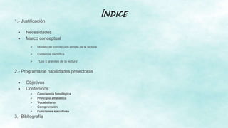ÍNDICE
1.- Justificación
 Necesidades
 Marco conceptual
 Modelo de concepción simple de la lectura
 Evidencia científica
 “Los 5 grandes de la lectura”
2.- Programa de habilidades prelectoras
 Objetivos
 Contenidos:
 Conciencia fonológica
 Principio alfabético
 Vocabulario
 Comprensión
 Funciones ejecutivas
3.- Bibliografía
 
