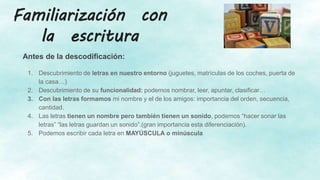 Familiarización con
la escritura
Antes de la descodificación:
1. Descubrimiento de letras en nuestro entorno (juguetes, matrículas de los coches, puerta de
la casa…)
2. Descubrimiento de su funcionalidad: podemos nombrar, leer, apuntar, clasificar…
3. Con las letras formamos mi nombre y el de los amigos: importancia del orden, secuencia,
cantidad.
4. Las letras tienen un nombre pero también tienen un sonido, podemos “hacer sonar las
letras” “las letras guardan un sonido”.(gran importancia esta diferenciación).
5. Podemos escribir cada letra en MAYÚSCULA o minúscula
 