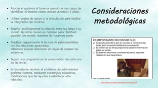  Asociar el grafema al fonema cuando se sea capaz de
identificar el fonema como unidad sonora.(4-5 años).
 Utilizar gestos de apoyo a la articulación para facilitar
la integración del fonema.
 Enseñar explícitamente la relación entre las letras y su
sonido: las letras tienen un nombre pero también
guardan un sonido, nosotros las hacemos sonar.
 Practicar regularmente la lectura de palabras/sílabas
con las relaciones aprendidas.
Introducir nuevas relaciones sin dejar de repasar las
anteriores.
 Seguir una progresión en la presentación de cada una
de las letras .
 Es importante resolver el problema de arbitrariedad
grafema-fonema, mediante estrategias educativas.
(facilitadores que les ayuden a establecer esta
relación)
Juan Cruz Ripoll Salceda
https://www.youtube.com/watch?v=vsiuHIjICv8
Consideraciones
metodológicas
 