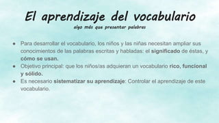 El aprendizaje del vocabulario
algo más que presentar palabras
● Para desarrollar el vocabulario, los niños y las niñas necesitan ampliar sus
conocimientos de las palabras escritas y habladas: el significado de éstas, y
cómo se usan.
● Objetivo principal: que los niños/as adquieran un vocabulario rico, funcional
y sólido.
● Es necesario sistematizar su aprendizaje: Controlar el aprendizaje de este
vocabulario.
 