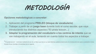 METODOLOGÍA
Opciones metodológicas a concretar:
1. Aplicación del programa PRELEO (bloque de vocabulario)
2. Trabajar a partir de un juego base durante todo el curso escolar, que vaya
introduciendo los distintos aspectos (*El pirata lexicón...)
3. Adaptar la programación del vocabulario a los centros de interés que se
van trabajando en el aula, teniendo en cuenta todos los aspectos a trabajar.
*“El pirata lexicón” : Actividad mediante el uso de un títere que trae en su baúl distintas palabras dando pie a la introducción de nuevo vocabulario (Víctor
Acosta Grupo Acentejo (Universidad de la Laguna)
 