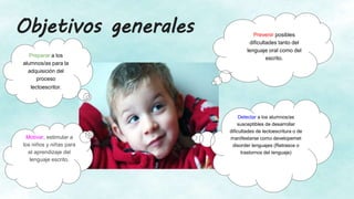 Objetivos generales
Preparar a los
alumnos/as para la
adquisición del
proceso
lectoescritor.
Prevenir posibles
dificultades tanto del
lenguaje oral como del
escrito.
Detectar a los alumnos/as
susceptibles de desarrollar
dificultades de lectoescritura o de
manifestarse como developemet
disorder lenguajes (Retrasos o
trastornos del lenguaje)
Motivar, estimular a
los niños y niñas para
el aprendizaje del
lenguaje escrito.
 