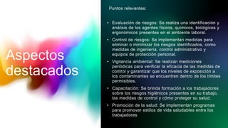 Puntos relevantes:
• Evaluación de riesgos: Se realiza una identificación y
análisis de los agentes físicos, químicos, biológicos y
ergonómicos presentes en el ambiente laboral.
• Control de riesgos: Se implementan medidas para
eliminar o minimizar los riesgos identificados, como
medidas de ingeniería, control administrativo y
equipos de protección personal.
• Vigilancia ambiental: Se realizan mediciones
periódicas para verificar la eficacia de las medidas de
control y garantizar que los niveles de exposición a
los contaminantes se encuentren dentro de los límites
permisibles.
• Capacitación: Se brinda formación a los trabajadores
sobre los riesgos higiénicos presentes en su trabajo,
las medidas de control y cómo proteger su salud.
• Promoción de la salud: Se implementan programas
para promover estilos de vida saludables entre los
trabajadores
Aspectos
destacados
 