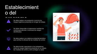 Establecimient
o del
programa
Se debe realizar una evaluación inicial de los
riesgos higiénicos presentes en el lugar de trabajo.
Se deben desarrollar e implementar medidas de
control para eliminar o minimizar los riesgos
identificados.
Se debe realizar una vigilancia ambiental periódica
para verificar la eficacia de las medidas de control.
Se debe brindar capacitación a los trabajadores
sobre los riesgos higiénicos presentes en su trabajo,
las medidas de control y cómo proteger su salud
 