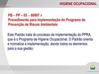 HIGIENE OCUPACIONAL
Este Padrão trata do processo de implementação do PPRA,
que é o Programa de Higiene Ocupacional. O Padrão orienta
e normaliza a implementação, dando todos os elementos
para a sua gestão.
PB – PP – 03 – 00007 #
Procedimento para Implementação do Programa de
Prevenção de Riscos Ambientais
 