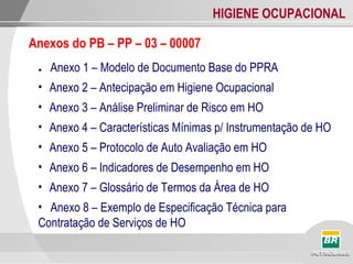 HIGIENE OCUPACIONAL
● Anexo 1 – Modelo de Documento Base do PPRA
• Anexo 2 – Antecipação em Higiene Ocupacional
• Anexo 3 – Análise Preliminar de Risco em HO
• Anexo 4 – Características Mínimas p/ Instrumentação de HO
• Anexo 5 – Protocolo de Auto Avaliação em HO
• Anexo 6 – Indicadores de Desempenho em HO
• Anexo 7 – Glossário de Termos da Área de HO
• Anexo 8 – Exemplo de Especificação Técnica para
Contratação de Serviços de HO
Anexos do PB – PP – 03 – 00007
 