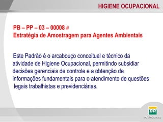 HIGIENE OCUPACIONAL
Este Padrão é o arcabouço conceitual e técnico da
atividade de Higiene Ocupacional, permitindo subsidiar
decisões gerenciais de controle e a obtenção de
informações fundamentais para o atendimento de questões
legais trabalhistas e previdenciárias.
PB – PP – 03 – 00008 #
Estratégia de Amostragem para Agentes Ambientais
 