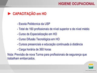 HIGIENE OCUPACIONAL
► CAPACITAÇÃO em HO
- Escola Politécnica da USP
- Total de 160 profissionais de nível superior e de nível médio
- Curso de Especialização em HO
- Curso Difusão Tecnológica em HO
- Cursos presenciais e educação continuada à distância
- Carga horária de 360 horas
Nota: Previsão de nova Turma para profissionais de segurança que
trabalham embarcados.
 