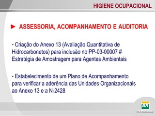 HIGIENE OCUPACIONAL
► ASSESSORIA, ACOMPANHAMENTO E AUDITORIA
- Criação do Anexo 13 (Avaliação Quantitativa de
Hidrocarbonetos) para inclusão no PP-03-00007 #
Estratégia de Amostragem para Agentes Ambientais
- Estabelecimento de um Plano de Acompanhamento
para verificar a aderência das Unidades Organizacionais
ao Anexo 13 e a N-2428
 
