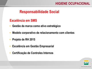 HIGIENE OCUPACIONAL
Responsabilidade Social
Excelência em SMS
• Gestão da marca como ativo estratégico
• Modelo corporativo de relacionamento com clientes
• Projeto de RH 2015
• Excelência em Gestão Empresarial
• Certificação de Controles Internos
 