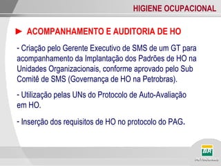 HIGIENE OCUPACIONAL
► ACOMPANHAMENTO E AUDITORIA DE HO
- Criação pelo Gerente Executivo de SMS de um GT para
acompanhamento da Implantação dos Padrões de HO na
Unidades Organizacionais, conforme aprovado pelo Sub
Comitê de SMS (Governança de HO na Petrobras).
- Utilização pelas UNs do Protocolo de Auto-Avaliação
em HO.
- Inserção dos requisitos de HO no protocolo do PAG.
 