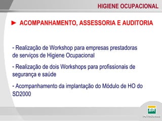 HIGIENE OCUPACIONAL
► ACOMPANHAMENTO, ASSESSORIA E AUDITORIA
- Realização de Workshop para empresas prestadoras
de serviços de Higiene Ocupacional
- Realização de dois Workshops para profissionais de
segurança e saúde
- Acompanhamento da implantação do Módulo de HO do
SD2000
 
