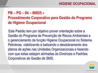 HIGIENE OCUPACIONAL
Este Padrão tem por objetivo prover orientação sobre a
Gestão do Programa de Prevenção de Riscos Ambientais e
o gerenciamento da função Higiene Ocupacional no Sistema
Petrobras, viabilizando e balizando o desdobramento dos
planos de ações nas Unidades Organizacionais e fazendo
com que estas estejam alinhadas às Diretrizes e Padrões
Corporativos de Gestão de SMS.
PB – PG – 04 – 00025 #
Procedimento Corporativo para Gestão do Programa
de Higiene Ocupacional
 