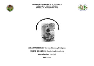 UNIVERSIDAD DE SAN CARLOS DE GUATEMALA
FACULTAD DE CIENCIAS MÉDICAS
CARRERA DE MÉDICO Y CIRUJANO
AREA CURRICULAR: Ciencias Básicas y Biológicas
UNIDAD DIDÁCTICA: Histología y Embriología
Nuevo Código: 1301202
Año: 2015
 