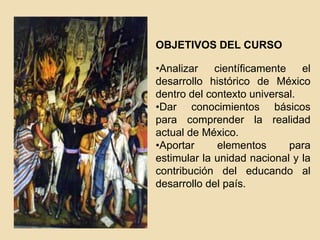 OBJETIVOS DEL CURSO
•Analizar
científicamente
el
desarrollo histórico de México
dentro del contexto universal.
•Dar conocimientos básicos
para comprender la realidad
actual de México.
•Aportar
elementos
para
estimular la unidad nacional y la
contribución del educando al
desarrollo del país.

 