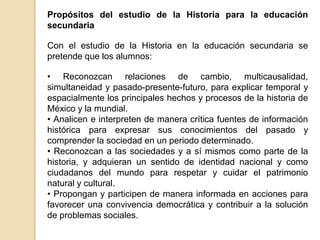 Propósitos del estudio de la Historia para la educación
secundaria
Con el estudio de la Historia en la educación secundaria se
pretende que los alumnos:
• Reconozcan relaciones de cambio, multicausalidad,
simultaneidad y pasado-presente-futuro, para explicar temporal y
espacialmente los principales hechos y procesos de la historia de
México y la mundial.
• Analicen e interpreten de manera crítica fuentes de información
histórica para expresar sus conocimientos del pasado y
comprender la sociedad en un periodo determinado.
• Reconozcan a las sociedades y a sí mismos como parte de la
historia, y adquieran un sentido de identidad nacional y como
ciudadanos del mundo para respetar y cuidar el patrimonio
natural y cultural.
• Propongan y participen de manera informada en acciones para
favorecer una convivencia democrática y contribuir a la solución
de problemas sociales.

 