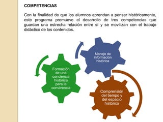 COMPETENCIAS
Con la finalidad de que los alumnos aprendan a pensar históricamente,
este programa promueve el desarrollo de tres competencias que
guardan una estrecha relación entre sí y se movilizan con el trabajo
didáctico de los contenidos.

Manejo de
información
histórica

Formación
de una
conciencia
histórica
para la
convivencia

Comprensión
del tiempo y
del espacio
histórico

 