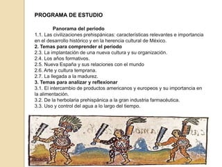 PROGRAMA DE ESTUDIO
Bloque 1. Las culturas prehispánicas y la conformación de
Nueva Panorama del periodo
1.1. Las civilizaciones prehispánicas: características relevantes e importancia
en el desarrollo histórico y en la herencia cultural de México.
2. Temas para comprender el periodo
2.3. La implantación de una nueva cultura y su organización.
2.4. Los años formativos.
2.5. Nueva España y sus relaciones con el mundo
2.6. Arte y cultura temprana.
2.7. La llegada a la madurez.
3. Temas para analizar y reflexionar
3.1. El intercambio de productos americanos y europeos y su importancia en
la alimentación.
3.2. De la herbolaria prehispánica a la gran industria farmacéutica.
3.3. Uso y control del agua a lo largo del tiempo.

 