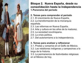 Bloque 2. Nueva España, desde su
consolidación hasta la Independencia
1.Panorama del periodo

2. Temas para comprender el periodo
2.1. El crecimiento de Nueva España.
2.2. La transformación de la monarquía
española.
2.3. Las reformas en Nueva España..
2.4. Arte y cultura en los años de la madurez.
2.5. La sociedad novohispana.
2.6. La crisis política.
2.7. Del autonomismo a la independencia.
3. Temas para analizar y reflexionar
3.1. Piratas y corsarios en el Golfo de México.
3.2. Las rebeliones indígenas y campesinas a lo
largo de la historia.
3.3. La permanencia de festividades religiosas
en el México de hoy.

 
