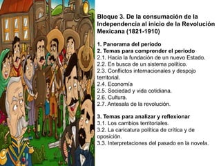 Bloque 3. De la consumación de la
Independencia al inicio de la Revolución
Mexicana (1821-1910)
1. Panorama del periodo
2. Temas para comprender el periodo
2.1. Hacia la fundación de un nuevo Estado.
2.2. En busca de un sistema político.
2.3. Conflictos internacionales y despojo
territorial.
2.4. Economía
2.5. Sociedad y vida cotidiana.
2.6. Cultura.
2.7. Antesala de la revolución.
3. Temas para analizar y reflexionar
3.1. Los cambios territoriales.
3.2. La caricatura política de crítica y de
oposición.
3.3. Interpretaciones del pasado en la novela.

 